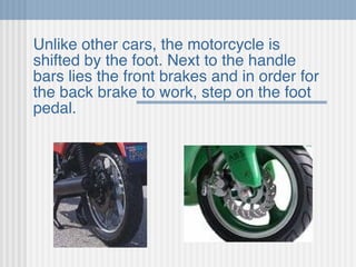 Unlike other cars, the motorcycle is shifted by the foot. Next to the handle bars lies the front brakes and in order for the back brake to work, step on the foot pedal. 