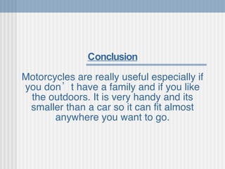 Conclusion Motorcycles are really useful especially if you don’t have a family and if you like the outdoors. It is very handy and its smaller than a car so it can fit almost anywhere you want to go. 