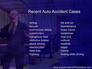 Recent Auto Accident Cases • airbag • bicycle • commercial vehicle • construction • dangerous road • defective brakes • drunk driving • electrocution • fatal auto • highway • hit and run • maintenance • mass transit • pedestrian • rear end • rollover • seatbelt • septa • t-bone • texting while driving www.AutoAccidentsPhiladelphia.com 