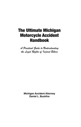 The Ultimate Michigan                 The Ultimate Michigan
 Motorcycle Accident                   Motorcycle Accident
      Handbook                              Handbook
 A Practical Guide to Understanding    A Practical Guide to Understanding
 the Legal Rights of Injured Bikers    the Legal Rights of Injured Bikers




   Michigan Accident Attorney            Michigan Accident Attorney
       Daniel L. Buckfire                    Daniel L. Buckfire




The Ultimate Michigan                 The Ultimate Michigan
 Motorcycle Accident                   Motorcycle Accident
      Handbook                              Handbook
 A Practical Guide to Understanding    A Practical Guide to Understanding
 the Legal Rights of Injured Bikers    the Legal Rights of Injured Bikers




   Michigan Accident Attorney            Michigan Accident Attorney
       Daniel L. Buckfire                    Daniel L. Buckfire
 