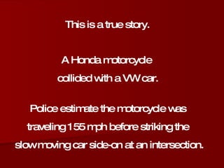 This is a true story. A Honda motorcycle  collided with a VW car. Police estimate the motorcycle was  traveling 155 mph before striking the  slow moving car side-on at an intersection. 
