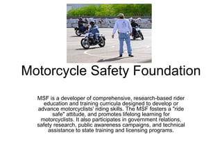 Motorcycle Safety Foundation MSF is a developer of comprehensive, research-based rider education and training curricula designed to develop or advance motorcyclists' riding skills. The MSF fosters a &quot;ride safe&quot; attitude, and promotes lifelong learning for motorcyclists. It also participates in government relations, safety research, public awareness campaigns, and technical assistance to state training and licensing programs. 