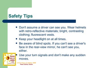Safety Tips Don't assume a driver can see you. Wear helmets with retro-reflective materials; bright, contrasting clothing; fluorescent vests. Keep your headlight on at all times.  Be aware of blind spots. If you can't see a driver's face in the rear-view mirror, he can't see you, either.  Use your turn signals and don't make any sudden moves. 