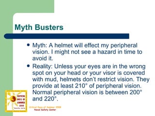 Myth Busters Myth: A helmet will effect my peripheral vision. I might not see a hazard in time to avoid it.  Reality: Unless your eyes are in the wrong spot on your head or your visor is covered with mud, helmets don’t restrict vision. They provide at least 210° of peripheral vision. Normal peripheral vision is between 200° and 220°.  
