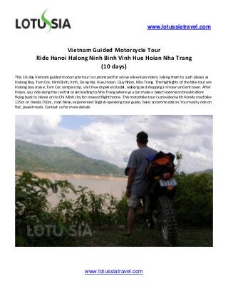 www.lotussiatravel.com



                       Vietnam Guided Motorcycle Tour
            Ride Hanoi Halong Ninh Binh Vinh Hue Hoian Nha Trang
                                  (10 days)
This 10-day Vietnam guided motorcycle tour is customized for active adventure riders, taking them to such places as
Halong Bay, Tam Coc, Ninh Binh, Vinh, Dong Hoi, Hue, Hoian, Quy Nhon, Nha Trang. The highlights of the bike tour are
Halong bay cruise, Tam Coc sampan trip, visit Hue imperial citadel, walking and shopping in Hoian ancient town. After
Hoian, you ride along the central coast leading to Nha Trang where you can make a beach extension break before
flying back to Hanoi or Ho Chi Minh city for onward flight home. This motorbike tour is provided with Honda road bike
125cc or Honda 150cc, road bikes, experienced English-speaking tour guide, basic accommodation. You mostly ride on
flat, paved roads. Contact us for more details.




                                         www.lotussiatravel.com
 