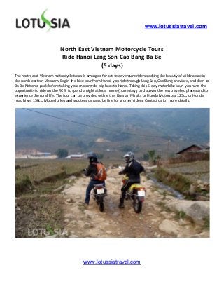 www.lotussiatravel.com



                            North East Vietnam Motorcycle Tours
                            Ride Hanoi Lang Son Cao Bang Ba Be
                                           (5 days)
The north east Vietnam motorcycle tours is arranged for active adventure riders seeking the beauty of wild nature in
the north eastern Vietnam. Begin the bike tour from Hanoi, you ride through Lang Son, Cao Bang province, and then to
Ba Be National park before taking your motorcycle trip back to Hanoi. Taking this 5-day motorbike tour, you have the
opportunity to ride on the RC 4, to spend a night at local home (homestay), to discover the less travelled places and to
experience the rural life. The tour can be provided with either Russian Minsks or Honda Motocross 125cc, or Honda
road bikes 150cc. Moped bikes and scooters can also be fine for women riders. Contact us for more details.




                                          www.lotussiatravel.com
 