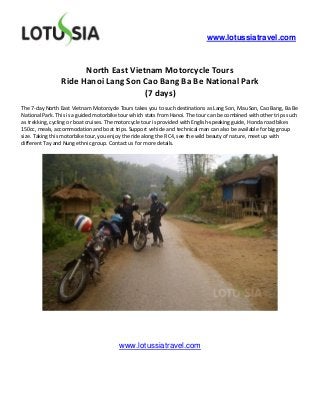 www.lotussiatravel.com



                      North East Vietnam Motorcycle Tours
                Ride Hanoi Lang Son Cao Bang Ba Be National Park
                                     (7 days)
The 7-day North East Vietnam Motorcycle Tours takes you to such destinations as Lang Son, Mau Son, Cao Bang, Ba Be
National Park. This is a guided motorbike tour which stats from Hanoi. The tour can be combined with other trips such
as trekking, cycling or boat cruises. The motorcycle tour is provided with English-speaking guide, Honda road bikes
150cc, meals, accommodation and boat trips. Support vehicle and technical man can also be available for big group
size. Taking this motorbike tour, you enjoy the ride along the RC4, see the wild beauty of nature, meet up with
different Tay and Nung ethnic group. Contact us for more details.




                                         www.lotussiatravel.com
 