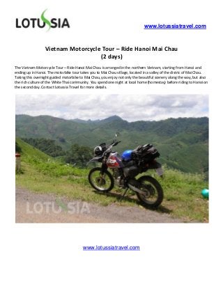 www.lotussiatravel.com



                  Vietnam Motorcycle Tour – Ride Hanoi Mai Chau
                                    (2 days)
The Vietnam Motorcycle Tour – Ride Hanoi Mai Chau is arranged in the northern Vietnam, starting from Hanoi and
ending up in Hanoi. The motorbike tour takes you to Mai Chau village, located in a valley of the distric of Mai Chau.
Taking this overnight guided motorbike to Mai Chau, you enjoy not only the beautiful scenery along the way, but also
the rich culture of the White Thai community. You spend one night at local home (homestay) before riding to Hanoi on
the second day. Contact Lotussia Travel for more details.




                                         www.lotussiatravel.com
 