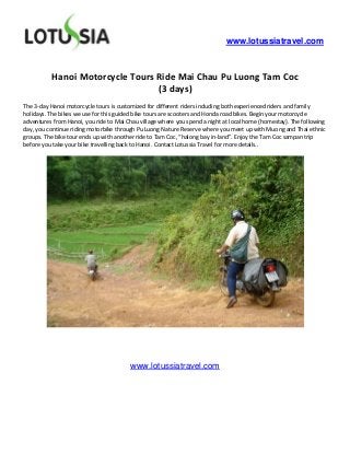 www.lotussiatravel.com



          Hanoi Motorcycle Tours Ride Mai Chau Pu Luong Tam Coc
                                 (3 days)
The 3-day Hanoi motorcycle tours is customized for different riders including both experienced riders and family
holidays. The bikes we use for this guided bike tours are scooters and Honda road bikes. Begin your motorcycle
adventures from Hanoi, you ride to Mai Chau village where you spend a night at local home (homestay). The following
day, you continue riding motorbike through Pu Luong Nature Reserve where you meet up with Muong and Thai ethnic
groups. The bike tour ends up with another ride to Tam Coc, “halong bay in-land”. Enjoy the Tam Coc sampan trip
before you take your bike travelling back to Hanoi. Contact Lotussia Travel for more details..




                                        www.lotussiatravel.com
 