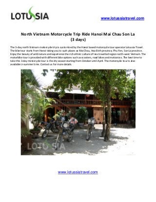 www.lotussiatravel.com



         North Vietnam Motorcycle Trip Ride Hanoi Mai Chau Son La
                                (3 days)
The 3-day north Vietnam motorcycle trip is customized by the Hanoi based motorcycle tour operator Lotussia Travel.
The bike tour starts from Hanoi taking you to such places as Mai Chau, Hoa Binh province, Phu Yen, Son La province.
Enjoy the beauty of wild nature and experience the rich ethnic culture of less travelled region north-west Vietnam. The
motorbike tour is provided with different bike options such as scooters, road bikes and motocross. The best time to
take this 3-day motorcycle tour is the dry season starting from October until April. The motorcycle tour is also
available in summer time. Contact us for more details.




                                         www.lotussiatravel.com
 