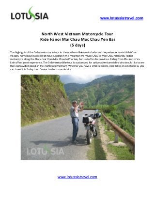www.lotussiatravel.com



                           North West Vietnam Motorcycle Tour
                          Ride Hanoi Mai Chau Moc Chau Yen Bai
                                         (5 days)
The highlights of the 5-day motorcycle tour to the northern Vietnam includes such experiences as visit Mai Chau
villages, homestay in a local stilt house, riding in the mountain from Mai Chau to Moc Chau highlands. Riding
motorcycle along the Black river from Moc Chau to Phu Yen, Son La to Yen Bai province. Riding from Phu Yen to Vu
Linh offers great experience. The 5-day motorbike tour is customized for active adventure riders who would like to see
the less traveled places in the north west Vietnam. Whether you have a small scooters, road bikes or a motocross, you
can travel this 5-day tour. Contact us for more details.




                                         www.lotussiatravel.com
 
