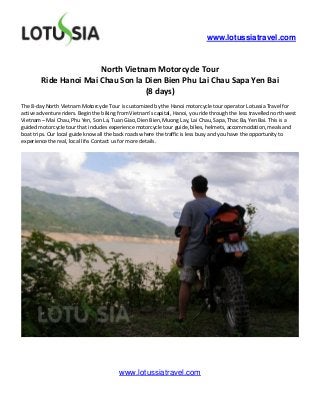 www.lotussiatravel.com



                       North Vietnam Motorcycle Tour
        Ride Hanoi Mai Chau Son la Dien Bien Phu Lai Chau Sapa Yen Bai
                                   (8 days)
The 8-day North Vietnam Motorcycle Tour is customized by the Hanoi motorcycle tour operator Lotussia Travel for
active adventure riders. Begin the biking from Vietnam’s capital, Hanoi, you ride through the less travelled north west
Vietnam – Mai Chau, Phu Yen, Son La, Tuan Giao, Dien Bien, Muong Lay, Lai Chau, Sapa, Thac Ba, Yen Bai. This is a
guided motorcycle tour that includes experience motorcycle tour guide, bikes, helmets, accommodation, meals and
boat trips. Our local guide know all the back roads where the traffic is less busy and you have the opportunity to
experience the real, local life. Contact us for more details.




                                          www.lotussiatravel.com
 