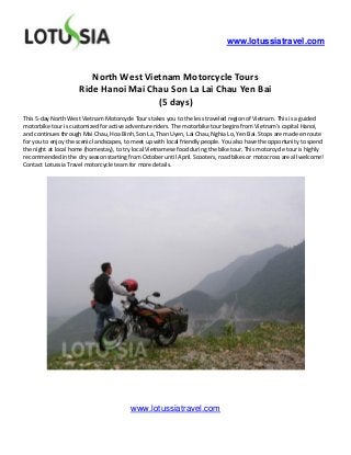 www.lotussiatravel.com



                        North West Vietnam Motorcycle Tours
                     Ride Hanoi Mai Chau Son La Lai Chau Yen Bai
                                      (5 days)
This 5-day North West Vietnam Motorcycle Tours takes you to the less traveled region of Vietnam. This is a guided
motorbike tour is customized for active adventure riders. The motorbike tour begins from Vietnam’s capital Hanoi,
and continues through Mai Chau, Hoa Binh, Son La, Than Uyen, Lai Chau, Nghia Lo, Yen Bai. Stops are made en route
for you to enjoy the scenic landscapes, to meet up with local friendly people. You also have the opportunity to spend
the night at local home (homestay), to try local Vietnamese food during the bike tour. This motorcycle tour is highly
recommended in the dry season starting from October until April. Scooters, road bikes or motocross are all welcome!
Contact Lotussia Travel motorcycle team for more details.




                                         www.lotussiatravel.com
 