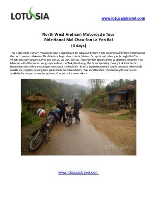 www.lotussiatravel.com



                            North West Vietnam Motorcycle Tour
                             Ride Hanoi Mai Chau Son La Yen Bai
                                          (4 days)
This 4-day north vietnam motorcycle tour is customized for active adventure riders seeking a adventure motorbike to
the north western Vietnam. This bike tour begins from Hanoi, Vietnam’s capital and takes you through Mai Chau
village, Hoa Binh province, Phu Yen, Son La, Vu Linh, Yen Bai. You enjoy the beauty of the wild nature along the ride.
Meet up with different ethnic groups such as the Thai, the Muong, the Dzao. Spending the night at local home
(homestay) also offers great experience about the local life. This is a guided motorbike tour is provided with Honda
road bikes, English-speaking tour guide, basic accommodation, meals and lunches. The motorcycle tour is also
available for moped or scooter options. Contact us for more details.




                                          www.lotussiatravel.com
 