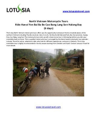 www.lotussiatravel.com



                       North Vietnam Motorcycle Tours
            Ride Hanoi Yen Bai Ba Be Cao Bang Lang Son Halong Bay
                                   (6 days)
The 6-day North Vietnam motorcycle tours offers you the opportunity to discover the less traveled places of the
northern Vietnam including Thac Ba reservoir, lake, Vu Linh, Yen Bai, Ba Be National Park, Bac Kan province, Quang
Hoa, Cao Bang, Lang Son. The motorcycle tour ends up with a boat cruise tour in Halong bay before you ride your
motorbike back to Hanoi. This is a guided motorcycle tour is arranged by the Hanoi based motorcycle tour operator
Lotussia Travel for active, adventure riders who look for different experiences, ventures in Vietnam. This 6-day
motorbike tour is highly recommended in the dry season starting from October until April. Contact Lotussia Travel for
more details.




                                         www.lotussiatravel.com
 