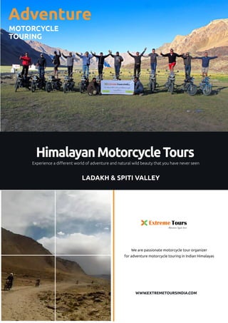 Extreme Tours
Adventure begins here
HimalayanMotorcycleTours
Experience a different world of adventure and natural wild beauty that you have never seen
Adventure
MOTORCYCLE
TOURING
We are passionate motorcycle tour organizer
for adventure motorcycle touring in Indian Himalayas
WWW.EXTREMETOURSINDIA.COM
LADAKH & SPITI VALLEY
 