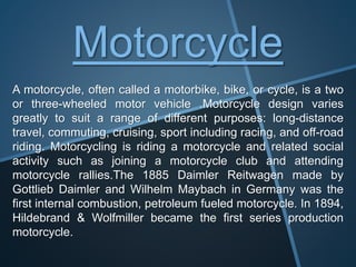 Motorcycle
A motorcycle, often called a motorbike, bike, or cycle, is a two
or three-wheeled motor vehicle .Motorcycle design varies
greatly to suit a range of different purposes: long-distance
travel, commuting, cruising, sport including racing, and off-road
riding. Motorcycling is riding a motorcycle and related social
activity such as joining a motorcycle club and attending
motorcycle rallies.The 1885 Daimler Reitwagen made by
Gottlieb Daimler and Wilhelm Maybach in Germany was the
first internal combustion, petroleum fueled motorcycle. In 1894,
Hildebrand & Wolfmiller became the first series production
motorcycle.
 