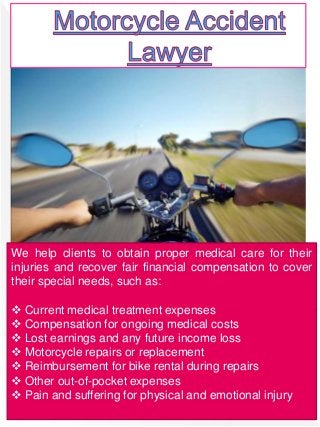 We help clients to obtain proper medical care for their
injuries and recover fair financial compensation to cover
their special needs, such as:
 Current medical treatment expenses
 Compensation for ongoing medical costs
 Lost earnings and any future income loss
 Motorcycle repairs or replacement
 Reimbursement for bike rental during repairs
 Other out-of-pocket expenses
 Pain and suffering for physical and emotional injury
 