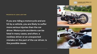 If you are riding a motorcycle and are
hit by a vehicle, you are likely to suffer
more serious injuries than the car
driver. Motorcycle accidents can be
fatal in many cases, and often, a
reckless driver or an unexpected
mistake on the part of the car driver, is
the possible cause.
PRESENTED BY LADAS LAW FIRM
 