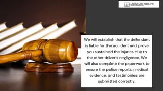 We will establish that the defendant
is liable for the accident and prove
you sustained the injuries due to
the other driver’s negligence. We
will also complete the paperwork to
ensure the police reports, medical
evidence, and testimonies are
submitted correctly.
 