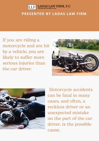 If you are riding a
motorcycle and are hit
by a vehicle, you are
likely to suffer more
serious injuries than
the car driver.
Motorcycle accidents
can be fatal in many
cases, and often, a
reckless driver or an
unexpected mistake
on the part of the car
driver, is the possible
cause.
PRESENTED BY LADAS LAW FIRM
 