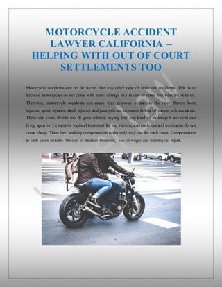 MOTORCYCLE ACCIDENT
LAWYER CALIFORNIA –
HELPING WITH OUT OF COURT
SETTLEMENTS TOO
Motorcycle accidents can be far worse than any other type of vehicular accidents. This is so
because motorcycles do not come with metal casings like in cars or other four wheeled vehicles.
Therefore, motorcycle accidents can cause very grievous injuries to the rider. Severe bone
injuries, spine injuries, skull injuries and paralysis are common fallout of motorcycle accidents.
These can cause deaths too. It goes without saying that any kind of motorcycle accident can
bring upon very extensive medical treatment for the victims, and such medical treatments do not
come cheap. Therefore, seeking compensation is the only way out for such cases. Compensation
in such cases includes the cost of medical treatment, loss of wages and motorcycle repair.
 
