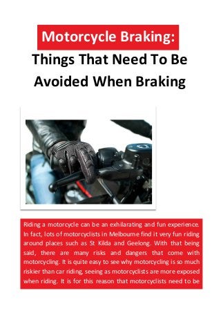 Things That Need To Be
Avoided When Braking
Motorcycle Braking:
Riding a motorcycle can be an exhilarating and fun experience.
In fact, lots of motorcyclists in Melbourne find it very fun riding
around places such as St Kilda and Geelong. With that being
said, there are many risks and dangers that come with
motorcycling. It is quite easy to see why motorcycling is so much
riskier than car riding, seeing as motorcyclists are more exposed
when riding. It is for this reason that motorcyclists need to be
extra careful when performing actions such as braking.
 