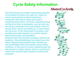 Cycle Safety Information One of the things that makes motorcycling enjoyable is the freedom of riding in the open air. Unlike car drivers surrounded by a steel compartment, motorcycle riders feel as if they are a part of everything around them. Of course, sometimes being out there can have its drawbacks, such as when you are riding in extremely hot or cold weather, when it's raining, when insects are pelting you, or when debris flies up at you. It's for these types of situations, and possible encounters between you and the asphalt, that protective gear was developed. Protective gear has two basic purposes: comfort and protection. Uncomfortable gear can distract you from riding. Properly fitting protective gear will help you stay comfortable when encountering various riding conditions. In the event of a crash, protective gear will help prevent or reduce injuries. Here is a summary of some of the important gear needed for comfort and protection. Personal Protective Gear For The MotorcycleClothing 