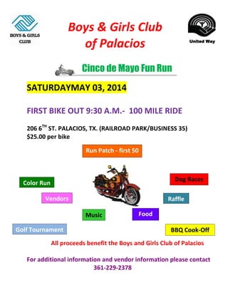 Boys & Girls Club
of Palacios

United Way

Cinco de Mayo Fun Run
SATURDAYMAY 03, 2014
FIRST BIKE OUT 9:30 A.M.- 100 MILE RIDE
206 6TH ST. PALACIOS, TX. (RAILROAD PARK/BUSINESS 35)
$25.00 per bike
Run Patch - first 50

Dog Races

Color Run
Vendors

Raffle
Music

Golf Tournament

Food
BBQ Cook-Off

All proceeds benefit the Boys and Girls Club of Palacios
For additional information and vendor information please contact
361-229-2378

 