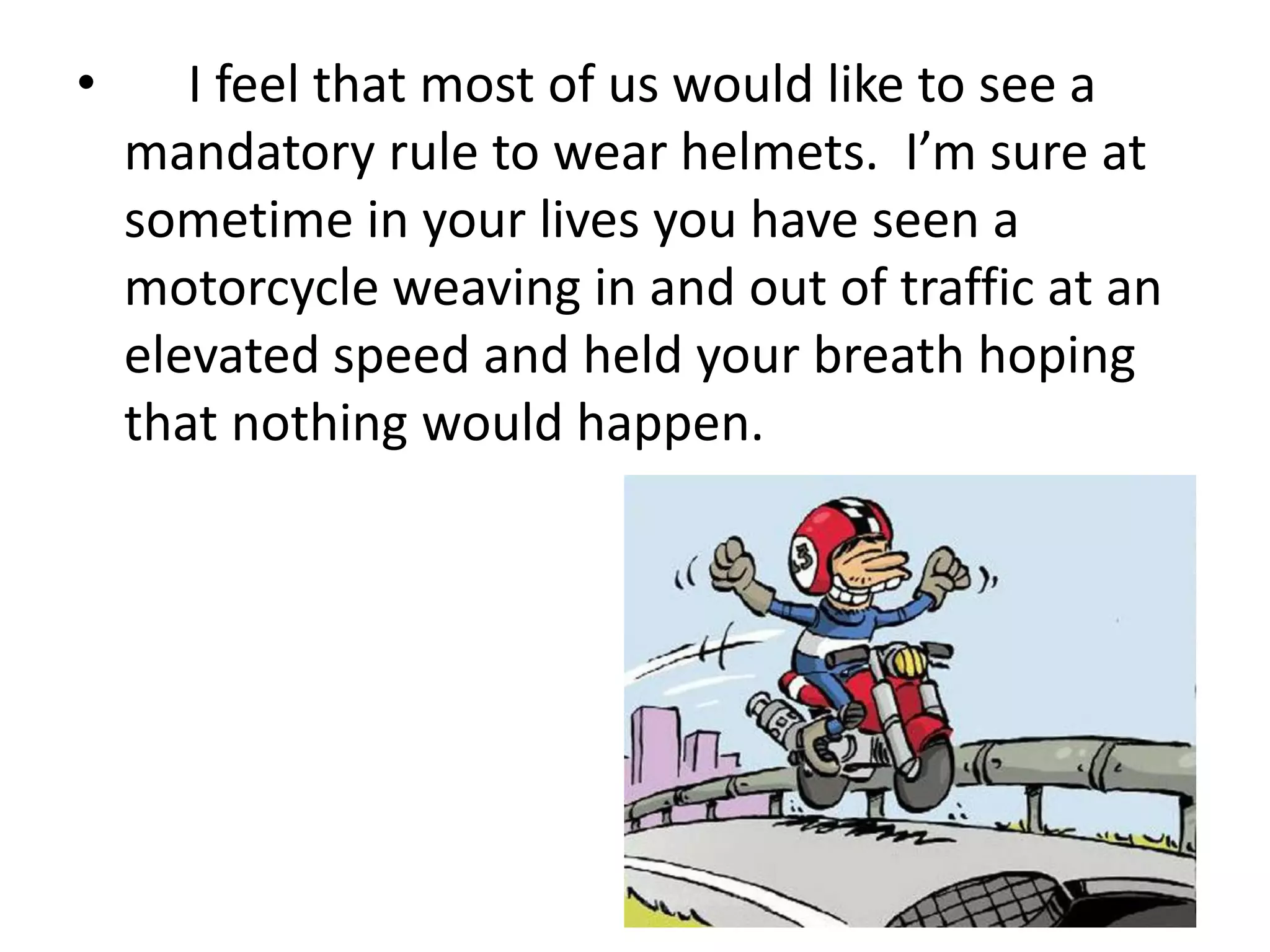 • I feel that most of us would like to see a
mandatory rule to wear helmets. I’m sure at
sometime in your lives you have seen a
motorcycle weaving in and out of traffic at an
elevated speed and held your breath hoping
that nothing would happen.
 