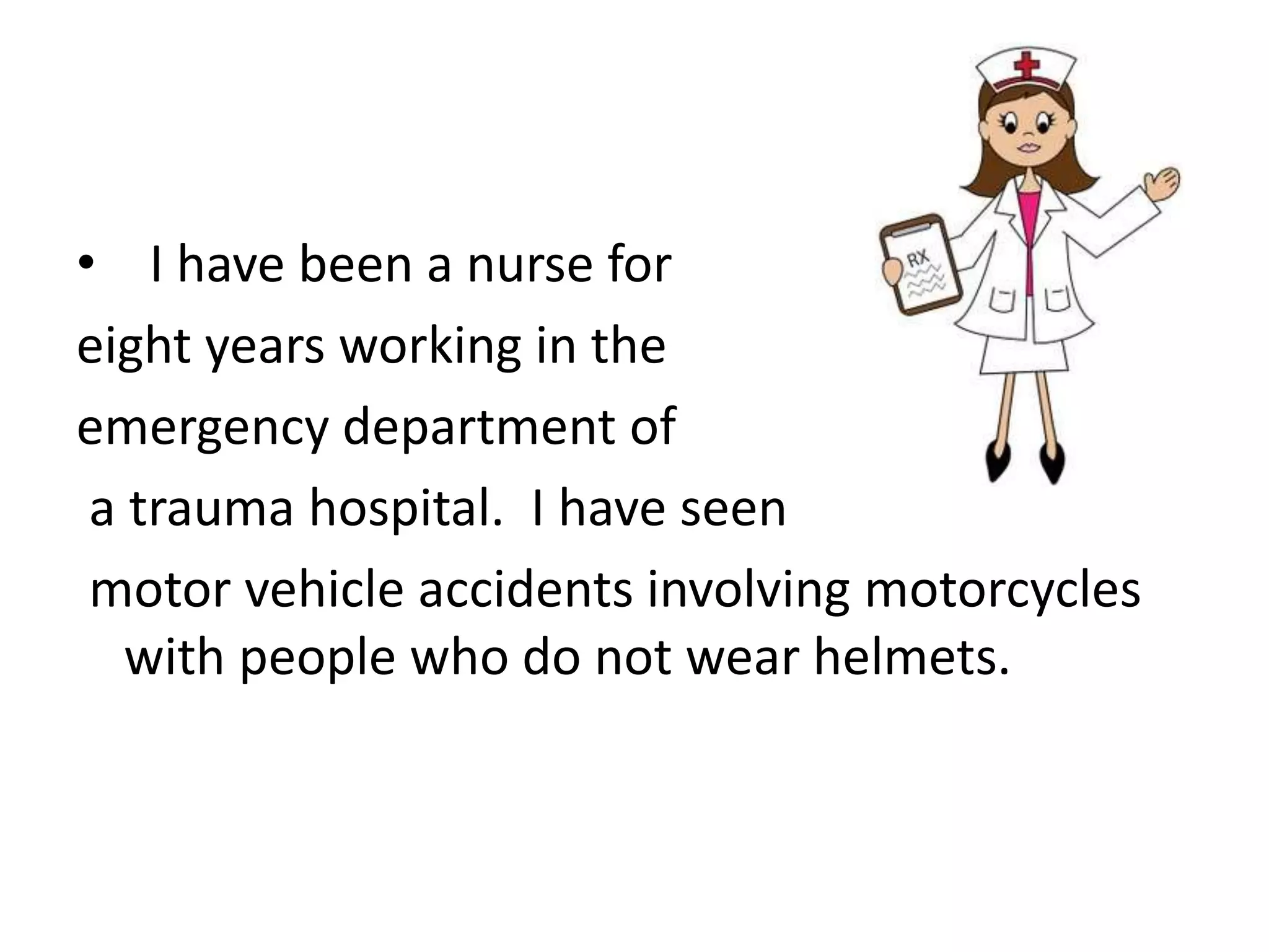 • I have been a nurse for
eight years working in the
emergency department of
a trauma hospital. I have seen
motor vehicle accidents involving motorcycles
with people who do not wear helmets.
 