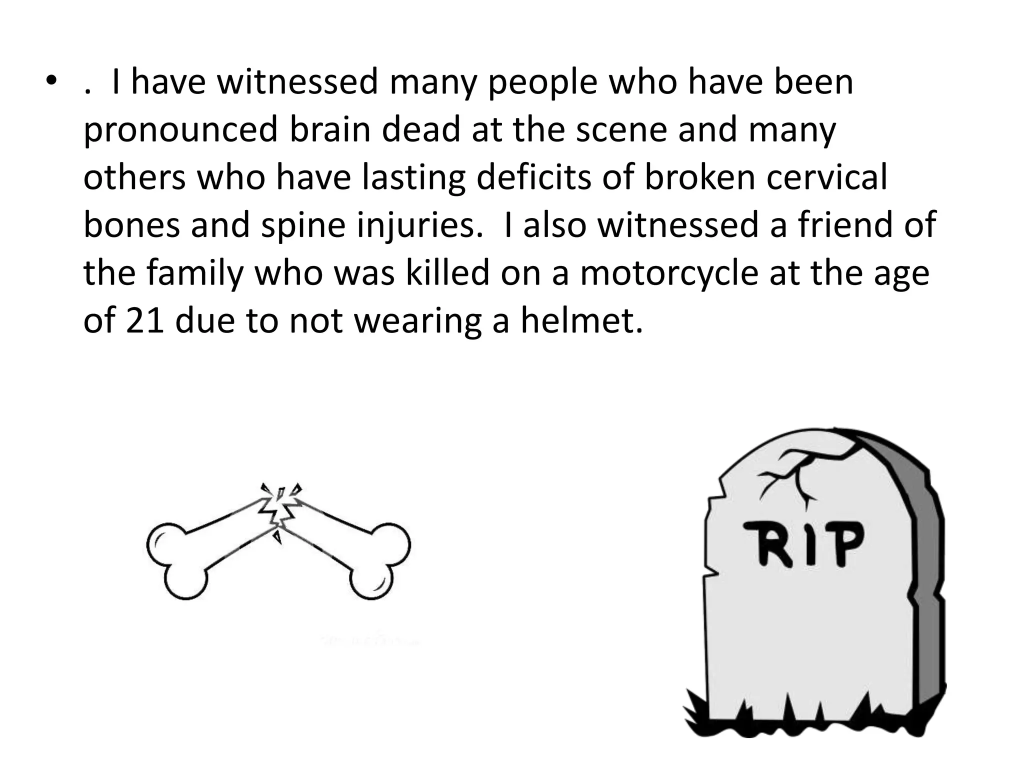 • . I have witnessed many people who have been
pronounced brain dead at the scene and many
others who have lasting deficits of broken cervical
bones and spine injuries. I also witnessed a friend of
the family who was killed on a motorcycle at the age
of 21 due to not wearing a helmet.
 