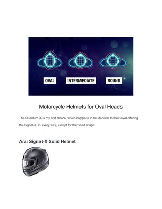Motorcycle Helmets for Oval Heads
The Quantum X is my first choice, which happens to be identical to their oval offering
the Signet-X, in every way, except for the head shape.
Arai Signet-X Solid Helmet
 