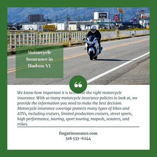 Motorcycle
Insurancein
HudsonNY
We know how important it is to choose the right motorcycle
insurance. With so many motorcycle insurance policies to look at, we
provide the information you need to make the best decision.
Motorcycle insurance coverage protects many types of bikes and
ATVs, including cruisers, limited production cruisers, street sports,
high performance, touring, sport touring, mopeds, scooters, and
trikes.
fingarinsurance.com
518 537-6244
 