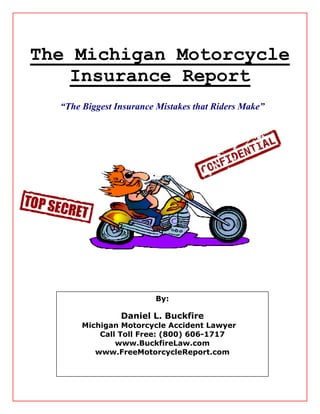 The Michigan Motorcycle
    Insurance Report
  “The Biggest Insurance Mistakes that Riders Make”




                        By:

                Daniel L. Buckfire
       Michigan Motorcycle Accident Lawyer
           Call Toll Free: (800) 606-1717
               www.BuckfireLaw.com
          www.FreeMotorcycleReport.com
 