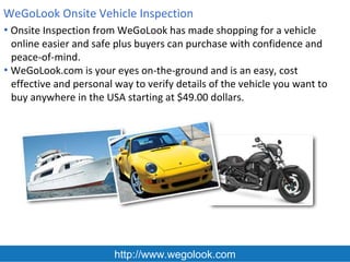 WeGoLook Onsite Vehicle Inspection
• Onsite Inspection from WeGoLook has made shopping for a vehicle
  online easier and safe plus buyers can purchase with confidence and
  peace-of-mind.
• WeGoLook.com is your eyes on-the-ground and is an easy, cost
  effective and personal way to verify details of the vehicle you want to
  buy anywhere in the USA starting at $49.00 dollars.




                         http://www.wegolook.com
 