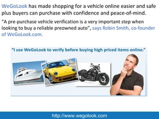 WeGoLook has made shopping for a vehicle online easier and safe
plus buyers can purchase with confidence and peace-of-mind.
“A pre-purchase vehicle verification is a very important step when
looking to buy a reliable preowned auto”, says Robin Smith, co-founder
of WeGoLook.com.




                      http://www.wegolook.com
 