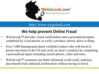 http://www.wegolook.com
                We help prevent Online Fraud
•   WeGoLook™ provides visual confirmation and a personalized report,
    completed by a real person, to verify a product, person, place or thing.
•   Over 7,000 (background check verified) Lookers who will travel in
    person anywhere in the US and verify an item’s existence by completing
    a personalized report including current photos, video and more.
•   WeGoLook™ customers are better informed, avoid costly surprises,
    plus benefit from unbiased confirmation without having to travel.
 