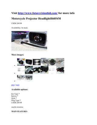Visit http://www.futurevisionhid.com/ for more info
Motorcycle Projector HeadlightH6054M
USD$ 289.99

Availability: In stock.




More images:



   



   



   

prev | next

Available options:

Kit Type *
Kelvin *
Style *
Plug Type *
USD$ 289.99

maybe mistress

MAIN FEATURES
 