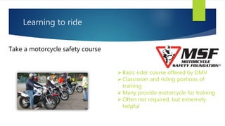 Learning to ride
Take a motorcycle safety course
Basic rider course offered by DMV
Classroom and riding portions of
training
Many provide motorcycle for training
Often not required, but extremely
helpful
 