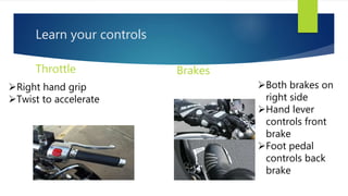 Learn your controls
Throttle Brakes
Right hand grip
Twist to accelerate
Both brakes on
right side
Hand lever
controls front
brake
Foot pedal
controls back
brake
 