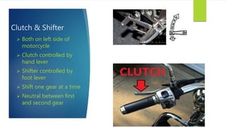 Clutch & Shifter
 Both on left side of
motorcycle
 Clutch controlled by
hand lever
 Shifter controlled by
foot lever
 Shift one gear at a time
 Neutral between first
and second gear
 