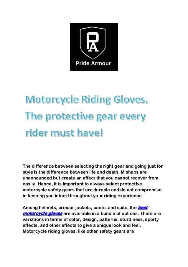 The difference between selecting the right gear and going just for
style is the difference between life and death. Mishaps are
unannounced but create an effect that you cannot recover from
easily. Hence, it is important to always select protective
motorcycle safety gears that are durable and do not compromise
in keeping you intact throughout your riding experience.
Among helmets, armour jackets, pants, and suits, the best
motorcycle gloves are available in a bundle of options. There are
variations in terms of color, design, patterns, sturdiness, sporty
effects, and other effects to give a unique look and feel.
Motorcycle riding gloves, like other safety gears are
 