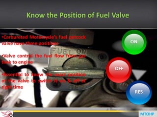 ON
RES
OFF
Know the Position of Fuel Valve
•Carbureted Motorcycle’s fuel petcock
valve have three positions
•Valve control the fuel flow from gas
tank to engine
•Essential to know the exact position
of the valve to switch it on & off at
right time
MTOHP
 