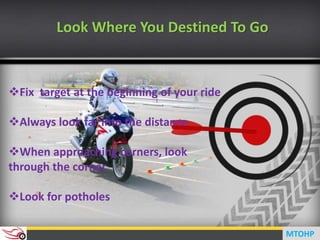 Look Where You Destined To Go
Fix target at the beginning of your ride
Always look far into the distance
When approaching corners, look
through the corner
Look for potholes
MTOHP
 