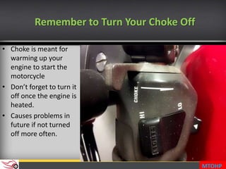 Remember to Turn Your Choke Off
• Choke is meant for
warming up your
engine to start the
motorcycle
• Don’t forget to turn it
off once the engine is
heated.
• Causes problems in
future if not turned
off more often.
MTOHP
 