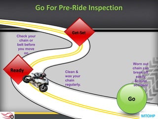 Go
Clean &
wax your
chain
regularly.
Get-Set
Ready
Check your
chain or
belt before
you move
on
Worn out
chain can
break off
easily
&cause
accident
Go For Pre-Ride Inspection
MTOHP
 
