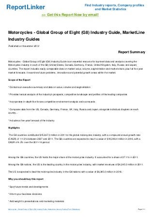 Find Industry reports, Company profiles
ReportLinker                                                                                                   and Market Statistics
                                               >> Get this Report Now by email!



Motorcycles - Global Group of Eight (G8) Industry Guide, MarketLine
Industry Guides
Published on November 2012

                                                                                                                             Report Summary

Motorcycles - Global Group of Eight (G8) Industry Guide is an essential resource for top-level data and analysis covering the
Motorcycles industry in each of the G8 (United States, Canada, Germany, France, United Kingdom, Italy, Russia and Japan)
countries. The report includes easily comparable data on market value, volume, segmentation and market share, plus full five year
market forecasts. It examines future problems, innovations and potential growth areas within the market.


Scope of the Report


* Contains an executive summary and data on value, volume and segmentation


* Provides textual analysis of the industry's prospects, competitive landscape and profiles of the leading companies


* Incorporates in-depth five forces competitive environment analysis and scorecards


* Compares data from the US, Canada, Germany, France, UK, Italy, Russia and Japan, alongside individual chapters on each
country. .


* Includes a five-year forecast of the industry


Highlights


The G8 countries contributed $15,667.0 million in 2011 to the global motorcycles industry, with a compound annual growth rate
(CAGR) of -11.6% between 2007 and 2011. The G8 countries are expected to reach a value of $19,248.4 million in 2016, with a
CAGR of 4.2% over the 2011-16 period.




Among the G8 countries, the US holds the major share of the motorcycles industry. It accounted for a share of 27.1% in 2011.


Among the G8 nations, the US is the leading country in the motorcycles industry, with market revenues of $4,245.0 million in 2011.


The US is expected to lead the motorcycles industry in the G8 nations with a value of $6,345.0 million in 2016.


Why you should buy this report


* Spot future trends and developments


* Inform your business decisions


* Add weight to presentations and marketing materials


Motorcycles - Global Group of Eight (G8) Industry Guide, MarketLine Industry Guides (From Slideshare)                                     Page 1/11
 
