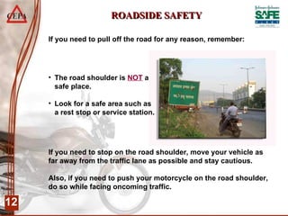 ROADSIDE SAFETY If you need to stop on the road shoulder, move your vehicle as far away from the traffic lane as possible and stay cautious.  Also, if you need to push your motorcycle on the road shoulder, do so while facing oncoming traffic.  If you need to pull off the road for any reason, remember: The road shoulder is  NOT  a safe place. Look for a safe area such as a rest stop or service station.  