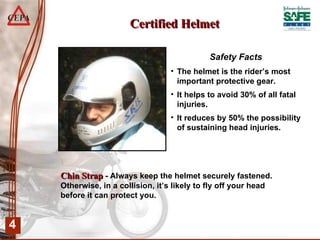 Certified Helmet Safety Facts The helmet is the rider’s most important protective gear. It helps to avoid 30% of all fatal injuries. It reduces by 50% the possibility of sustaining head injuries. Chin   Strap  - Always keep the helmet securely fastened. Otherwise, in a collision, it’s likely to fly off your head before it can protect you.  